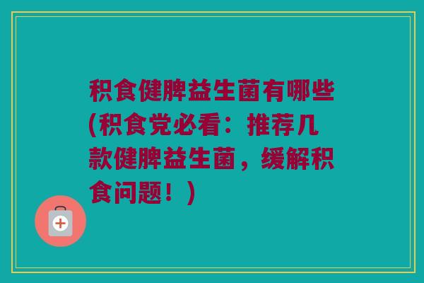 积食健脾益生菌有哪些(积食党必看：推荐几款健脾益生菌，缓解积食问题！)