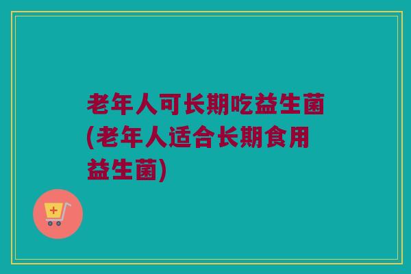老年人可长期吃益生菌(老年人适合长期食用益生菌)