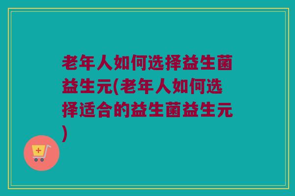 老年人如何选择益生菌益生元(老年人如何选择适合的益生菌益生元)