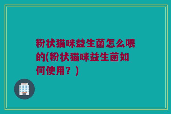 粉状猫咪益生菌怎么喂的(粉状猫咪益生菌如何使用？)
