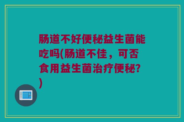肠道不好便秘益生菌能吃吗(肠道不佳，可否食用益生菌治疗便秘？)
