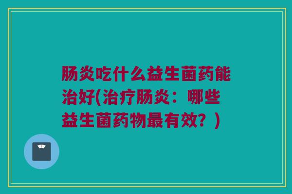 肠炎吃什么益生菌药能治好(治疗肠炎：哪些益生菌药物最有效？)