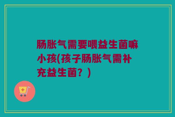 肠胀气需要喂益生菌嘛小孩(孩子肠胀气需补充益生菌？)