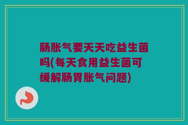 肠胀气要天天吃益生菌吗(每天食用益生菌可缓解肠胃胀气问题)