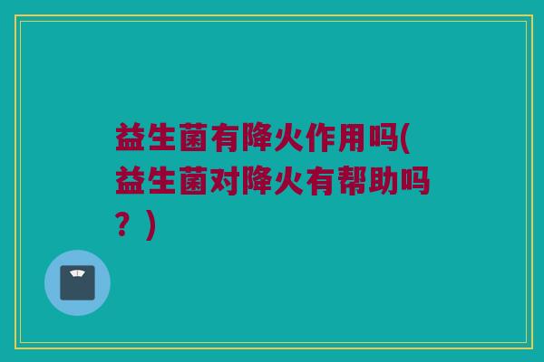 益生菌有降火作用吗(益生菌对降火有帮助吗？)