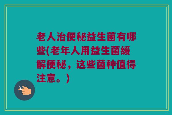 老人治便秘益生菌有哪些(老年人用益生菌缓解便秘，这些菌种值得注意。)