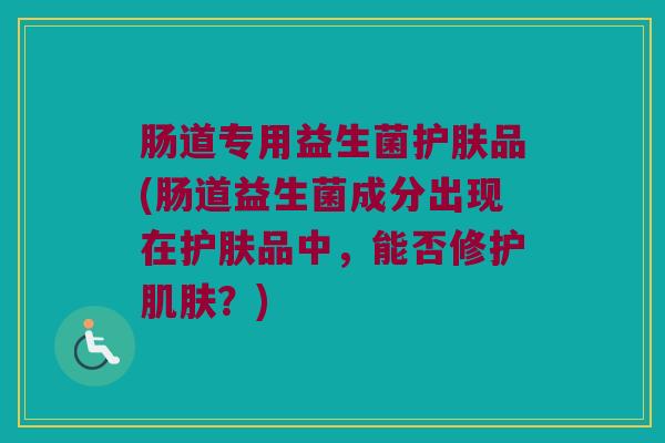肠道专用益生菌护肤品(肠道益生菌成分出现在护肤品中，能否修护肌肤？)