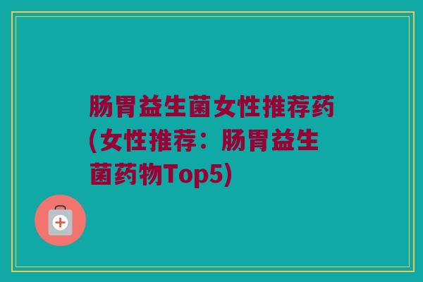 肠胃益生菌女性推荐药(女性推荐：肠胃益生菌药物Top5)