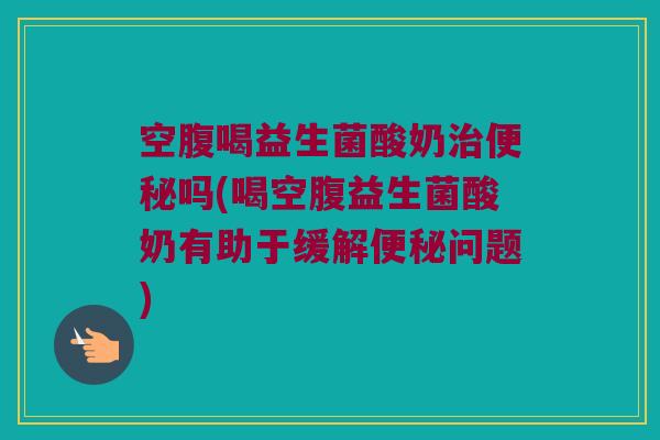 空腹喝益生菌酸奶治便秘吗(喝空腹益生菌酸奶有助于缓解便秘问题)