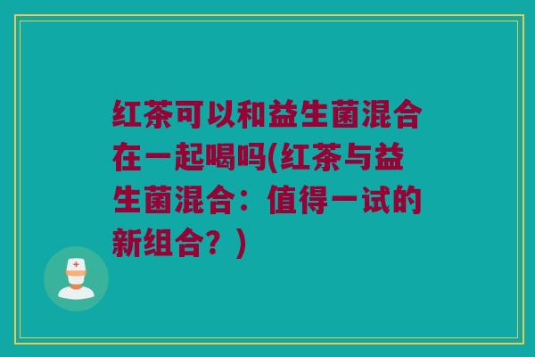 红茶可以和益生菌混合在一起喝吗(红茶与益生菌混合：值得一试的新组合？)