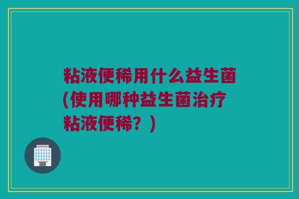 粘液便稀用什么益生菌(使用哪种益生菌治疗粘液便稀？)