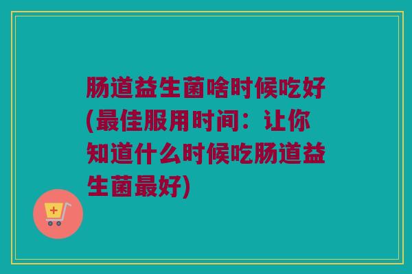 肠道益生菌啥时候吃好(最佳服用时间：让你知道什么时候吃肠道益生菌最好)