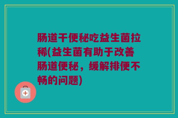 肠道干便秘吃益生菌拉稀(益生菌有助于改善肠道便秘，缓解排便不畅的问题)