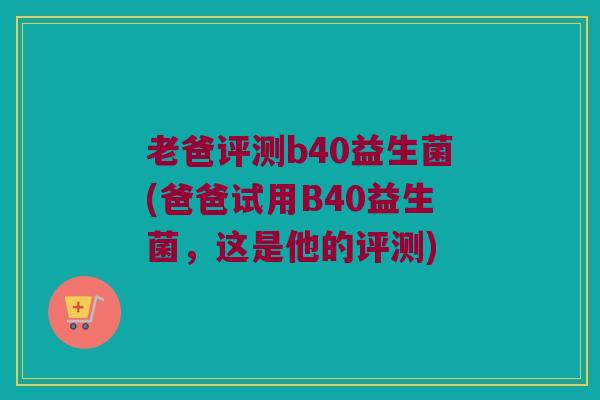 老爸评测b40益生菌(爸爸试用B40益生菌,这是他的评测) 老爸评测b40益生菌(爸爸试用B40益生菌,这是他的评测)