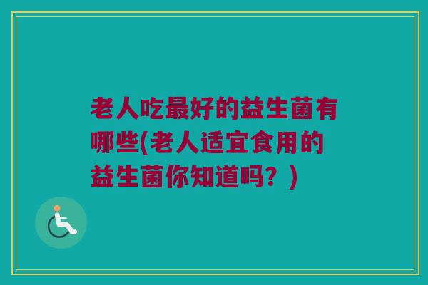 老人吃最好的益生菌有哪些(老人适宜食用的益生菌你知道吗？)
