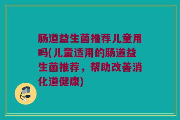 肠道益生菌推荐儿童用吗(儿童适用的肠道益生菌推荐，帮助改善消化道健康)