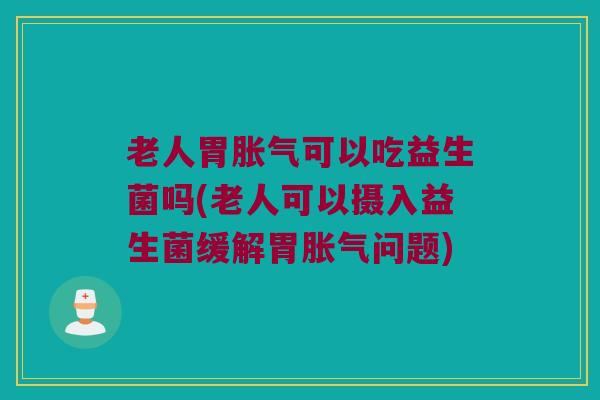 老人胃胀气可以吃益生菌吗(老人可以摄入益生菌缓解胃胀气问题)
