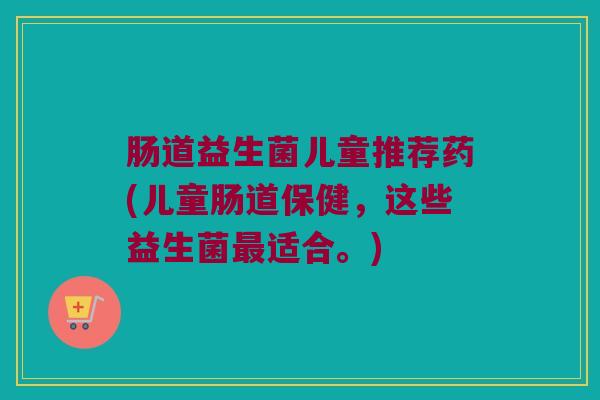 肠道益生菌儿童推荐药(儿童肠道保健，这些益生菌最适合。)