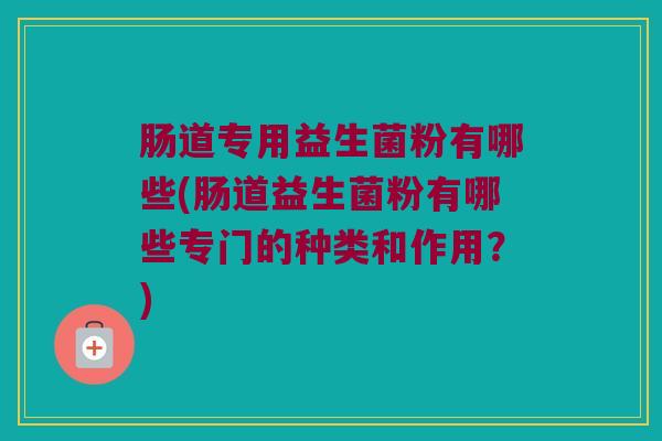 肠道专用益生菌粉有哪些(肠道益生菌粉有哪些专门的种类和作用？)