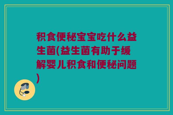 积食便秘宝宝吃什么益生菌(益生菌有助于缓解婴儿积食和便秘问题)