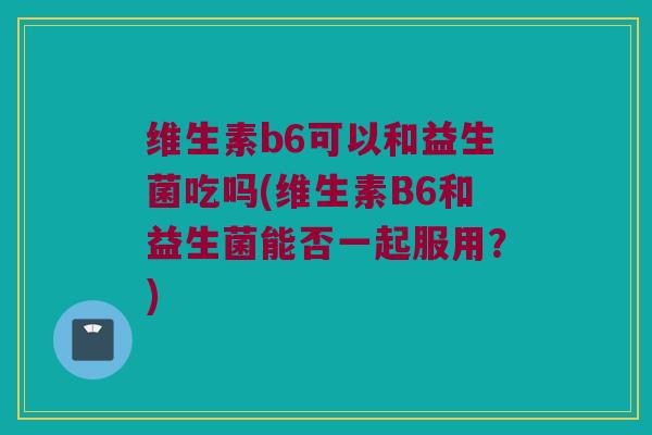 维生素b6可以和益生菌吃吗(维生素B6和益生菌能否一起服用？)