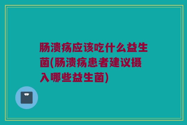 肠溃疡应该吃什么益生菌(肠溃疡患者建议摄入哪些益生菌)