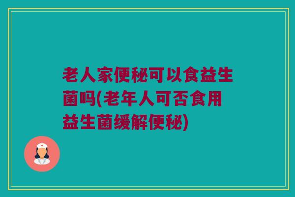 老人家便秘可以食益生菌吗(老年人可否食用益生菌缓解便秘)