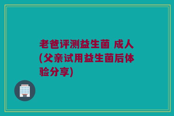 老爸评测益生菌 成人(父亲试用益生菌后体验分享)