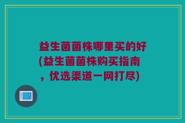 益生菌菌株哪里买的好(益生菌菌株购买指南，优选渠道一网打尽)