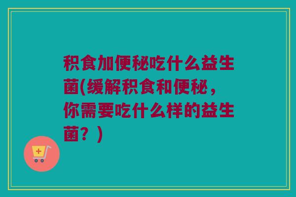 积食加便秘吃什么益生菌(缓解积食和便秘，你需要吃什么样的益生菌？)