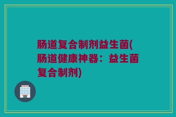 肠道复合制剂益生菌(肠道健康神器:益生菌复合制剂) 肠道复合制剂益生菌(肠道健康神器:益生菌复合制剂)