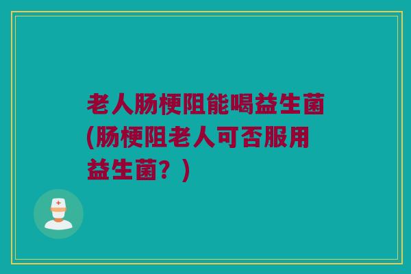 老人肠梗阻能喝益生菌(肠梗阻老人可否服用益生菌？)