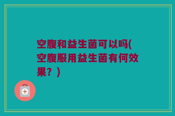 空腹和益生菌可以吗(空腹服用益生菌有何效果？)