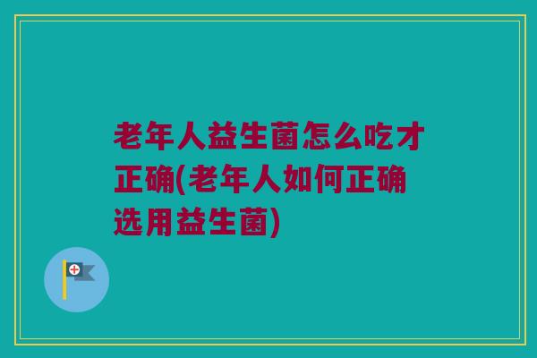 老年人益生菌怎么吃才正确(老年人如何正确选用益生菌)