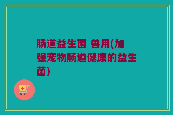 肠道益生菌 兽用(加强宠物肠道健康的益生菌)