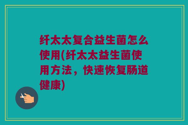 纤太太复合益生菌怎么使用(纤太太益生菌使用方法，快速恢复肠道健康)