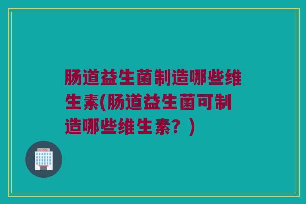 肠道益生菌制造哪些维生素(肠道益生菌可制造哪些维生素？)