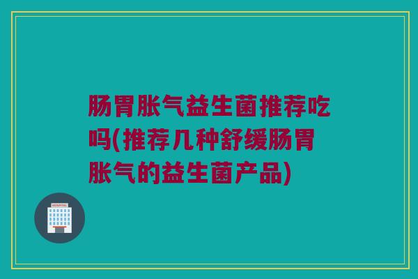 肠胃胀气益生菌推荐吃吗(推荐几种舒缓肠胃胀气的益生菌产品)