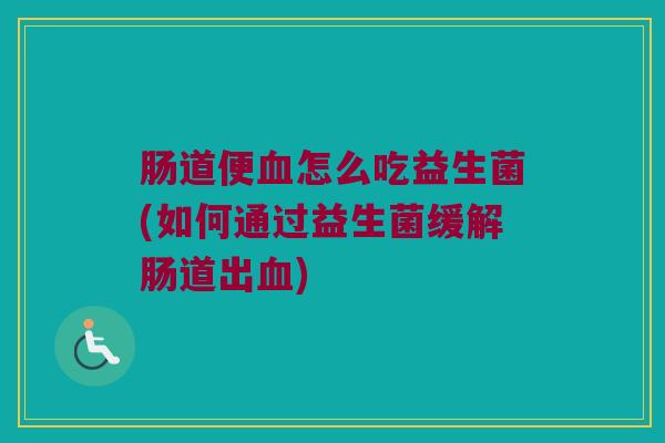 肠道便血怎么吃益生菌(如何通过益生菌缓解肠道出血)