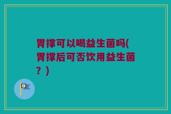 胃撑可以喝益生菌吗(胃撑后可否饮用益生菌？)