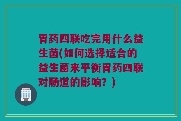 胃药四联吃完用什么益生菌(如何选择适合的益生菌来平衡胃药四联对肠道的影响？)