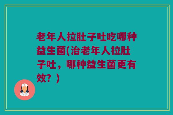 老年人拉肚子吐吃哪种益生菌(治老年人拉肚子吐，哪种益生菌更有效？)