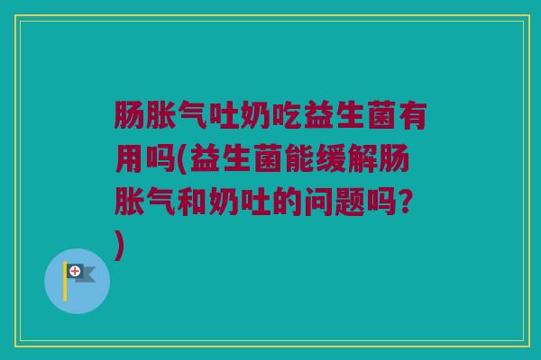 肠胀气吐奶吃益生菌有用吗(益生菌能缓解肠胀气和奶吐的问题吗？)