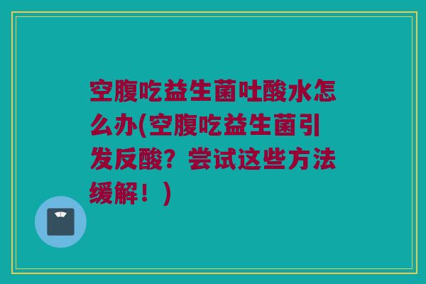 空腹吃益生菌吐酸水怎么办(空腹吃益生菌引发反酸？尝试这些方法缓解！)