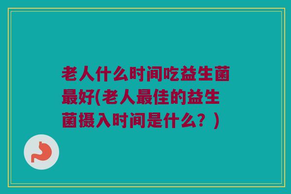 老人什么时间吃益生菌最好(老人最佳的益生菌摄入时间是什么？)