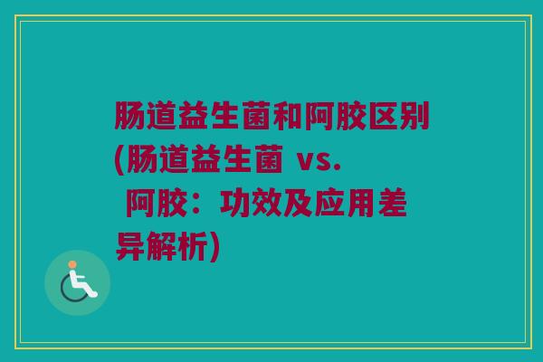 肠道益生菌和阿胶区别(肠道益生菌 vs. 阿胶：功效及应用差异解析)