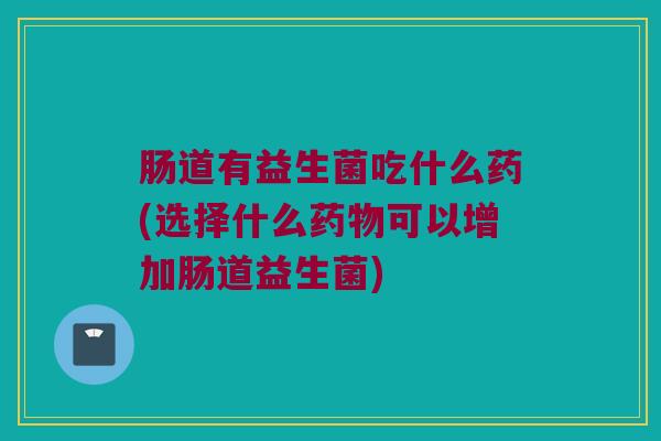肠道有益生菌吃什么药(选择什么药物可以增加肠道益生菌)