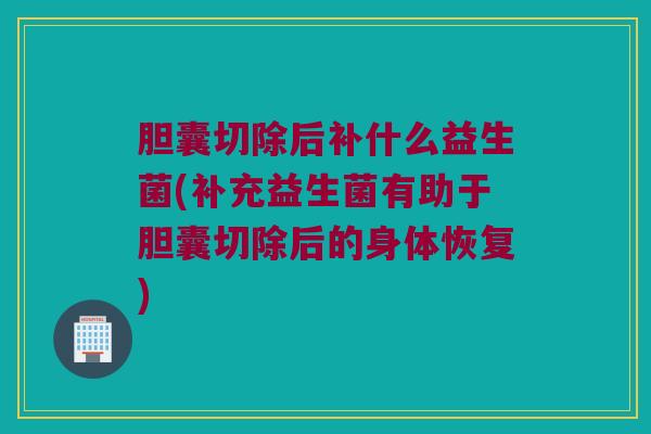 胆囊切除后补什么益生菌(补充益生菌有助于胆囊切除后的身体恢复)