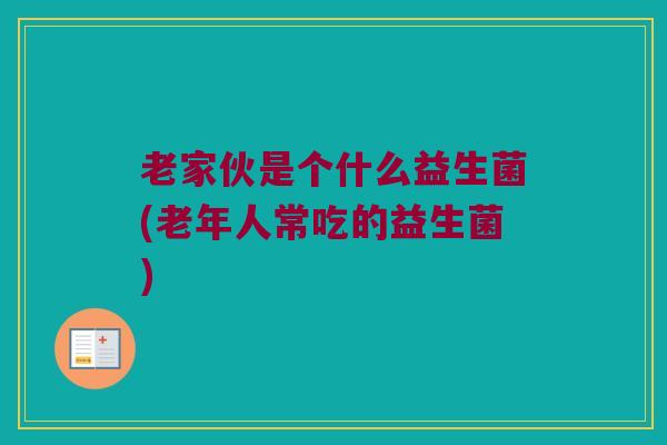 老家伙是个什么益生菌(老年人常吃的益生菌)