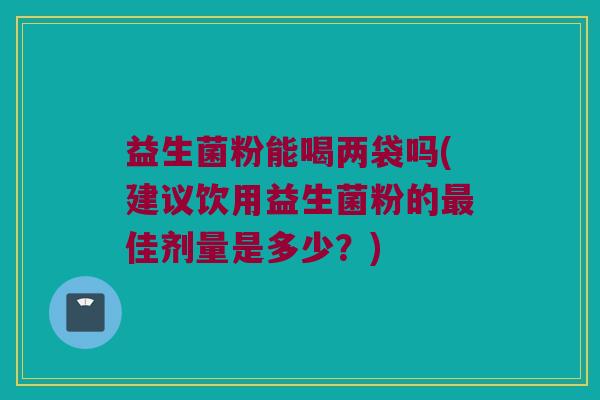 益生菌粉能喝两袋吗(建议饮用益生菌粉的最佳剂量是多少？)